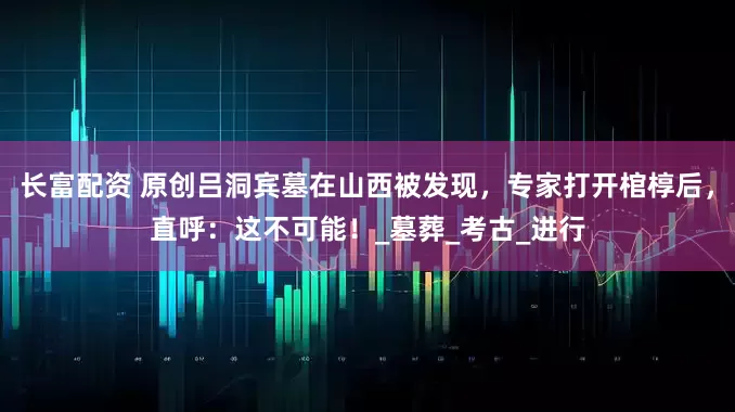 长富配资 原创吕洞宾墓在山西被发现，专家打开棺椁后，直呼：这不可能！_墓葬_考古_进行