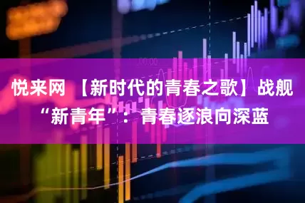 悦来网 【新时代的青春之歌】战舰“新青年”：青春逐浪向深蓝