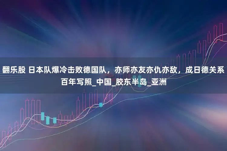 翻乐股 日本队爆冷击败德国队，亦师亦友亦仇亦敌，成日德关系百年写照_中国_胶东半岛_亚洲