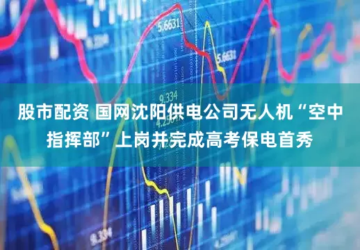 股市配资 国网沈阳供电公司无人机“空中指挥部”上岗并完成高考保电首秀