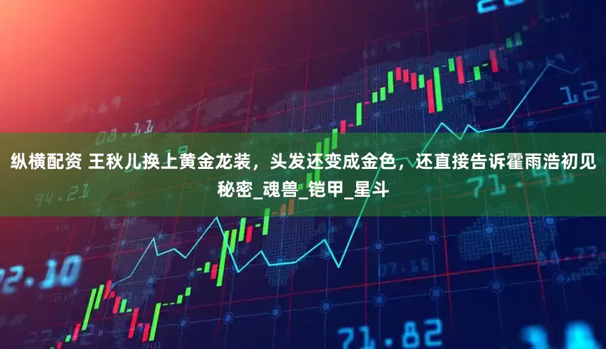 纵横配资 王秋儿换上黄金龙装，头发还变成金色，还直接告诉霍雨浩初见秘密_魂兽_铠甲_星斗