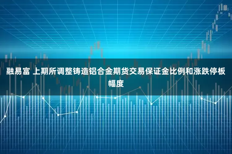 融易富 上期所调整铸造铝合金期货交易保证金比例和涨跌停板幅度