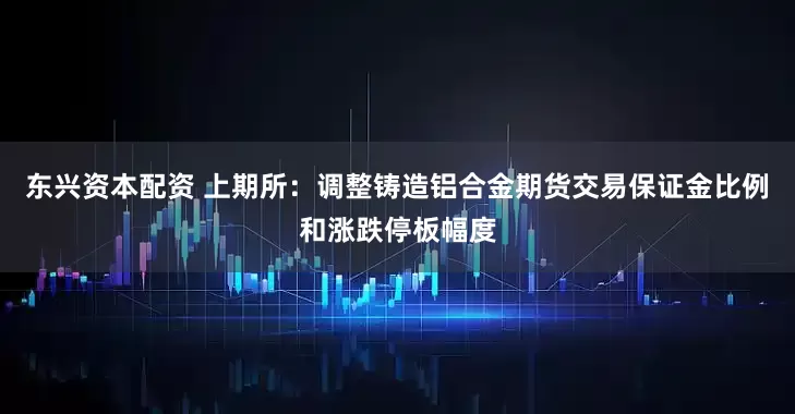 东兴资本配资 上期所：调整铸造铝合金期货交易保证金比例和涨跌停板幅度