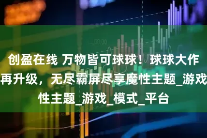 创盈在线 万物皆可球球！球球大作战霸屏挑战再升级，无尽霸屏尽享魔性主题_游戏_模式_平台