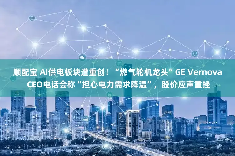顺配宝 AI供电板块遭重创！“燃气轮机龙头”GE Vernova CEO电话会称“担心电力需求降温”，股价应声重挫