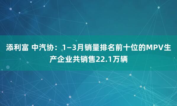 添利富 中汽协：1—3月销量排名前十位的MPV生产企业共销售22.1万辆