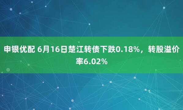 申银优配 6月16日楚江转债下跌0.18%，转股溢价率6.02%