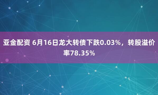 亚金配资 6月16日龙大转债下跌0.03%，转股溢价率78.35%
