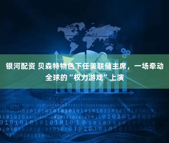 银河配资 贝森特物色下任美联储主席，一场牵动全球的“权力游戏”上演