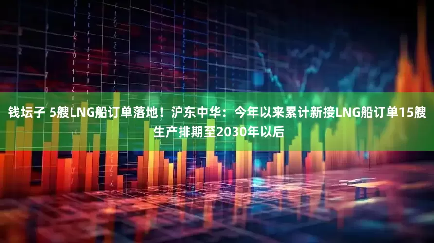 钱坛子 5艘LNG船订单落地！沪东中华：今年以来累计新接LNG船订单15艘 生产排期至2030年以后